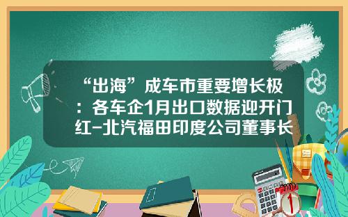 “出海”成车市重要增长极：各车企1月出口数据迎开门红-北汽福田印度公司董事长