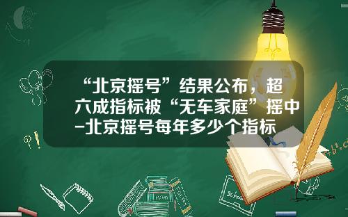 “北京摇号”结果公布，超六成指标被“无车家庭”摇中-北京摇号每年多少个指标