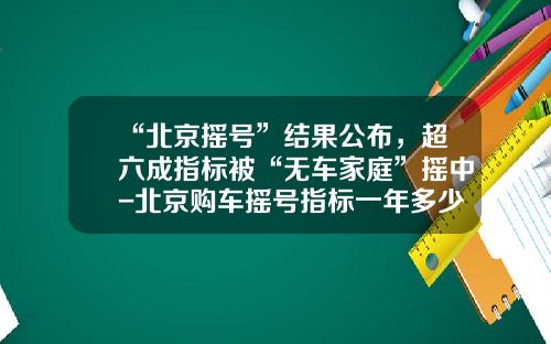 “北京摇号”结果公布，超六成指标被“无车家庭”摇中-北京购车摇号指标一年多少个