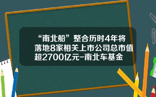 “南北船”整合历时4年将落地8家相关上市公司总市值超2700亿元-南北车基金