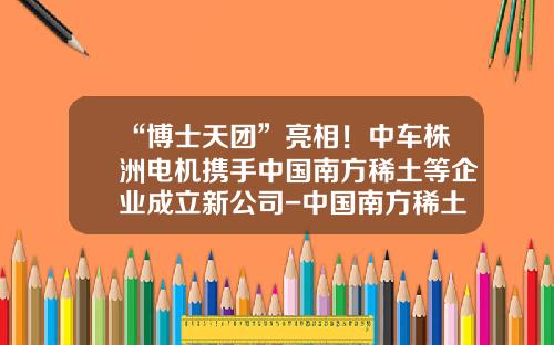 “博士天團”亮相！中車株洲電機攜手中國南方稀土等企業成立新公司-中國南方稀土有限公司在哪