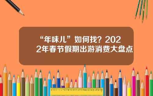 “年味儿”如何找？2022年春节假期出游消费大盘点