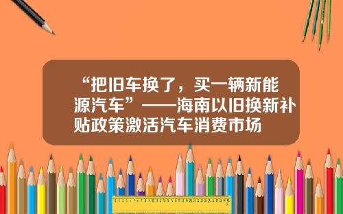 “把舊車換了，買一輛新能源汽車”——海南以舊換新補貼政策激活汽車消費市場