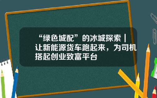 “綠色城配”的冰城探索｜讓新能源貨車跑起來，爲司機搭起創業致富平台