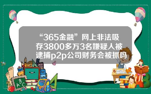 “365金融”網上非法吸存3800多萬3名嫌疑人被逮捕p2p公司財務會被抓嗎【前列康】