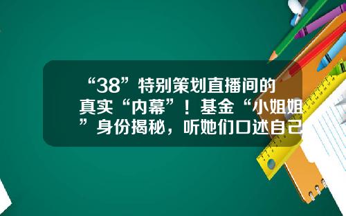 “38”特別策劃直播間的真實“內幕”！基金“小姐姐”身份揭秘，聽她們口述自己的故事基金黑幕是什麽【前列康】