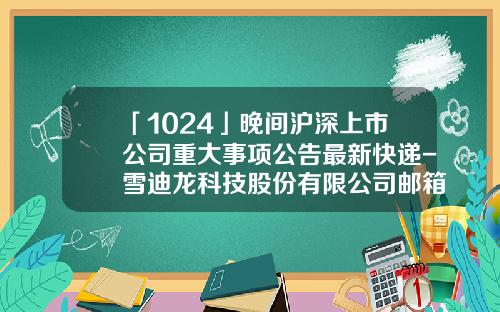 「1024」晚間滬深上市公司重大事項公告最新快遞-雪迪龍科技股份有限公司郵箱