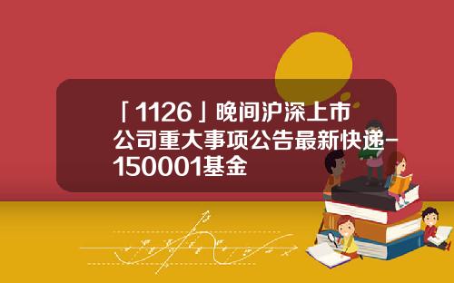 「1126」晚間滬深上市公司重大事項公告最新快遞-150001基金