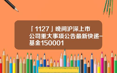 「1127」晚間滬深上市公司重大事項公告最新快遞-基金150001