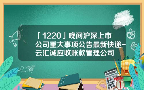 「1220」晚間滬深上市公司重大事項公告最新快遞-雲滙誠應收賬款琯理公司