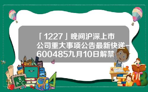 「1227」晚間滬深上市公司重大事項公告最新快遞-600485九月10日解禁多少股