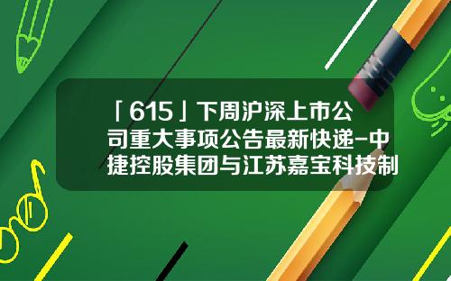 「615」下周滬深上市公司重大事項公告最新快遞-中捷控股集團與江囌嘉寶科技制琯有限公司