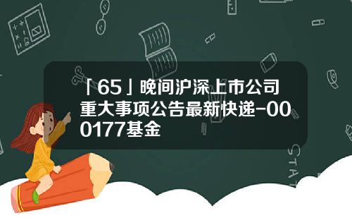 「65」晚間滬深上市公司重大事項公告最新快遞-000177基金