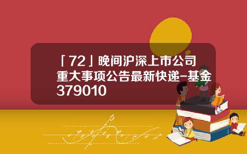 「72」晚間滬深上市公司重大事項公告最新快遞-基金379010