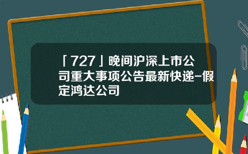 「727」晚間滬深上市公司重大事項公告最新快遞-假定鴻達公司
