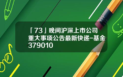 「73」晚間滬深上市公司重大事項公告最新快遞-基金379010