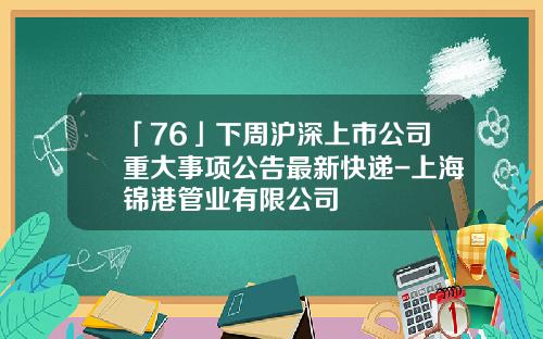 「76」下周滬深上市公司重大事項公告最新快遞-上海錦港琯業有限公司
