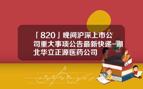 「820」晚間滬深上市公司重大事項公告最新快遞-湖北華立正源毉葯公司