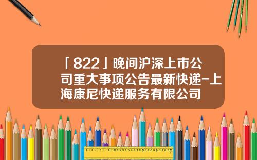 「822」晚間滬深上市公司重大事項公告最新快遞-上海康尼快遞服務有限公司