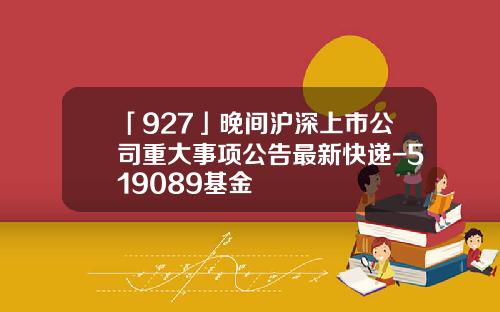 「927」晚間滬深上市公司重大事項公告最新快遞-519089基金