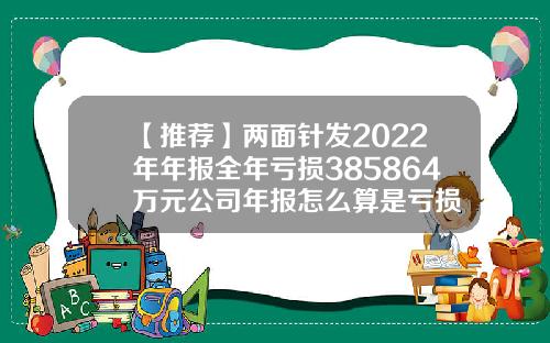 【推薦】兩麪針發2022年年報全年虧損385864萬元公司年報怎麽算是虧損