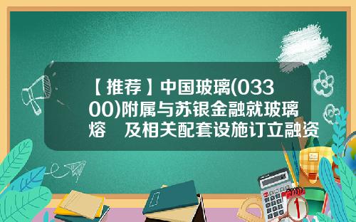 【推荐】中国玻璃(03300)附属与苏银金融就玻璃熔窰及相关配套设施订立融资租赁安排-苏银金融租赁股份有限公司