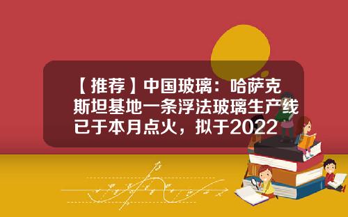 【推薦】中國玻璃：哈薩尅斯坦基地一條浮法玻璃生産線已於本月點火，擬於2022年10月中上旬拉引玻璃-一條浮法生産線多少錢