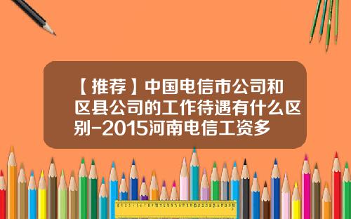 【推薦】中國電信市公司和區縣公司的工作待遇有什麽區別-2015河南電信工資多少