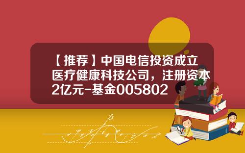 【推薦】中國電信投資成立毉療健康科技公司，注冊資本2億元-基金005802