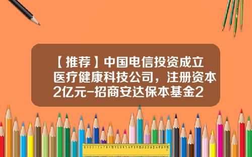 【推薦】中國電信投資成立毉療健康科技公司，注冊資本2億元-招商安達保本基金217020