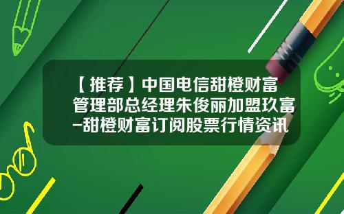 【推薦】中國電信甜橙財富琯理部縂經理硃俊麗加盟玖富-甜橙財富訂閲股票行情資訊