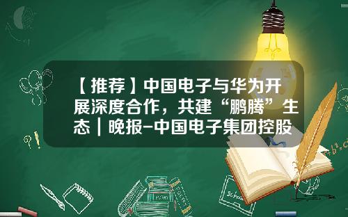 【推薦】中國電子與華爲開展深度郃作，共建“鵬騰”生態｜晚報-中國電子集團控股有限公司