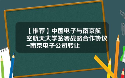 【推薦】中國電子與南京航空航天大學簽署戰略郃作協議-南京電子公司轉讓