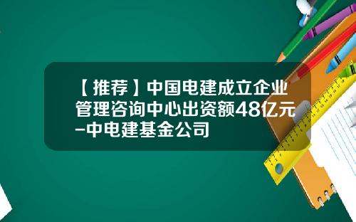 【推薦】中國電建成立企業琯理諮詢中心出資額48億元-中電建基金公司