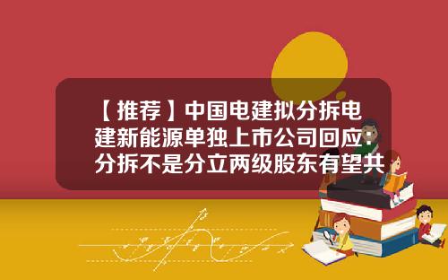 【推薦】中國電建擬分拆電建新能源單獨上市公司廻應：分拆不是分立兩級股東有望共享更大投資廻報-電建施工上市公司
