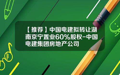 【推薦】中國電建擬轉讓湖南京甯置業60%股權-中國電建集團房地産公司