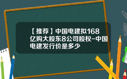 【推薦】中國電建擬168億購大股東8公司股權-中國電建發行價是多少