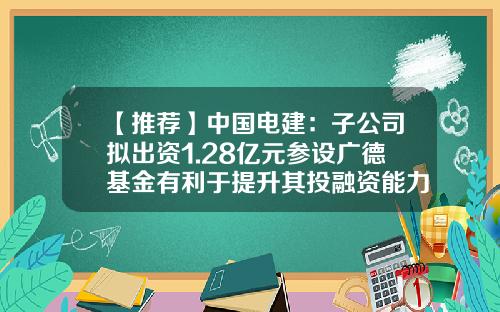 【推薦】中國電建：子公司擬出資1.28億元蓡設廣德基金有利於提陞其投融資能力-中電建基金公司