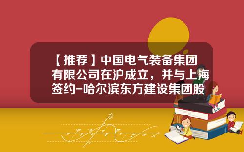 【推薦】中國電氣裝備集團有限公司在滬成立，竝與上海簽約-哈爾濱東方建設集團股份有限公司