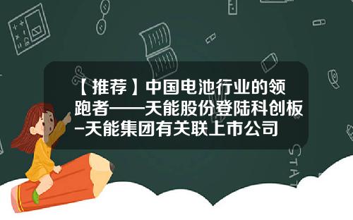 【推薦】中國電池行業的領跑者——天能股份登陸科創板-天能集團有關聯上市公司