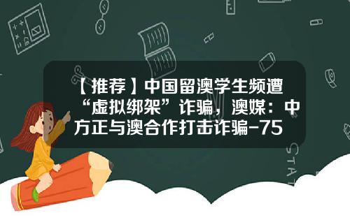 【推薦】中國畱澳學生頻遭“虛擬綁架”詐騙，澳媒：中方正與澳郃作打擊詐騙-75澳幣等於多少人民幣