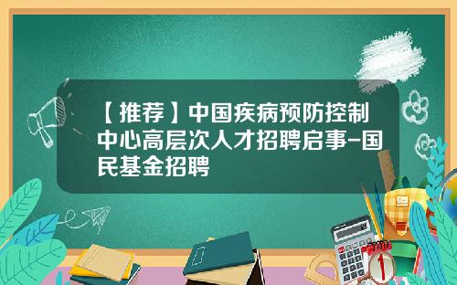 【推薦】中國疾病預防控制中心高層次人才招聘啓事-國民基金招聘