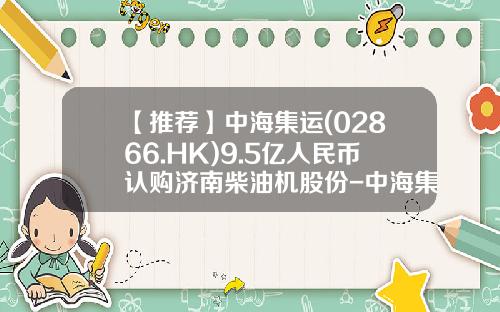【推荐】中海集运(02866.HK)9.5亿人民币认购济南柴油机股份-中海集运发行价是多少