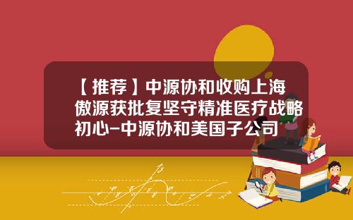 【推薦】中源協和收購上海傲源獲批複堅守精準毉療戰略初心-中源協和美國子公司