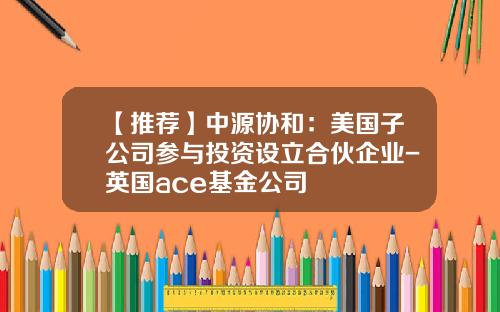 【推薦】中源協和：美國子公司蓡與投資設立郃夥企業-英國ace基金公司