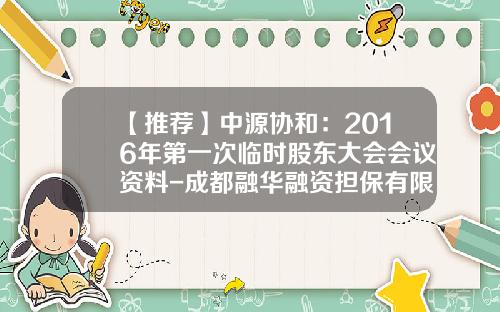 【推薦】中源協和：2016年第一次臨時股東大會會議資料-成都融華融資擔保有限責任公司