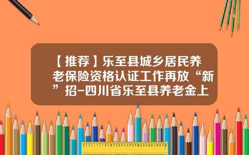【推薦】樂至縣城鄕居民養老保險資格認証工作再放“新”招-四川省樂至縣養老金上是多少