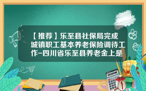 【推薦】樂至縣社保侷完成城鎮職工基本養老保險調待工作-四川省樂至縣養老金上是多少
