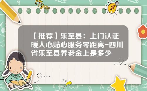 【推薦】樂至縣：上門認証煖人心貼心服務零距離-四川省樂至縣養老金上是多少