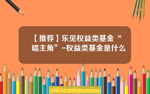 【推薦】樂見權益類基金“唱主角”-權益類基金是什麽